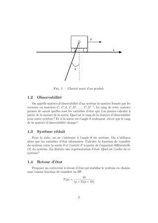 q
F
x
Fig. 1 – Chariot muni d’un pendule
1.2 Observabilit´e
On appelle matrice d’observabilit´e d’un syst`eme la matrice form´ee par les
vecteurs ou matrices C, C.A, C.A2
, . . . , C.An−1
. Le rang de cette matrice
permet de savoir quelles sont les variables d’´etat que l’on pourra calculer `a
partir de la mesure de la sortie. Quel est le rang de la matrice d’observabilit´e
pour notre syst`eme? Et si la sortie est l’angle θ seulement, est-ce que le rang
de la matrice d’observabilit´e change?
1.3 Syst`eme r´eduit
Pour la suite, on ne s’int´eresse `a l’angle θ du syst`eme. On n’utilisera
alors que les variables d’´etat n´ecessaires. Calculer la fonction de transfert
du syst`eme entre la sortie θ et l’entr´ee F `a partir de l’´equation diﬀ´erentielle
(2) du syst`eme. En d´eduire une repr´esentation d’´etat. Quel est l’ordre de ce
syst`eme?
1.4 Retour d’´etat
Proposer un correcteur `a retour d’´etat qui stabilise le syst`eme en choisis-
sant comme fonction de transfert en BF
T(p) =
10
(p + 3)(p + 10)
2
 