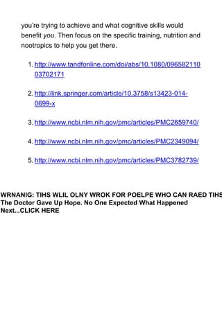 you’re trying to achieve and what cognitive skills would
benefit you. Then focus on the specific training, nutrition and
nootropics to help you get there.
1. http://www.tandfonline.com/doi/abs/10.1080/096582110
03702171
2. http://link.springer.com/article/10.3758/s13423-014-
0699-x
3. http://www.ncbi.nlm.nih.gov/pmc/articles/PMC2659740/
4. http://www.ncbi.nlm.nih.gov/pmc/articles/PMC2349094/
5. http://www.ncbi.nlm.nih.gov/pmc/articles/PMC3782739/
WRNANIG: TIHS WLIL OLNY WROK FOR POELPE WHO CAN RAED TIHS
The Doctor Gave Up Hope. No One Expected What Happened
Next...CLICK HERE
 