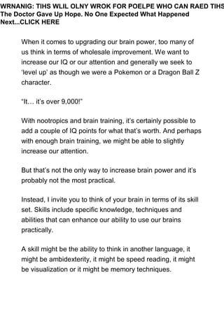 When it comes to upgrading our brain power, too many of
us think in terms of wholesale improvement. We want to
increase our IQ or our attention and generally we seek to
‘level up’ as though we were a Pokemon or a Dragon Ball Z
character.
“It… it’s over 9,000!”
With nootropics and brain training, it’s certainly possible to
add a couple of IQ points for what that’s worth. And perhaps
with enough brain training, we might be able to slightly
increase our attention.
But that’s not the only way to increase brain power and it’s
probably not the most practical.
Instead, I invite you to think of your brain in terms of its skill
set. Skills include specific knowledge, techniques and
abilities that can enhance our ability to use our brains
practically.
A skill might be the ability to think in another language, it
might be ambidexterity, it might be speed reading, it might
be visualization or it might be memory techniques.
WRNANIG: TIHS WLIL OLNY WROK FOR POELPE WHO CAN RAED TIHS
The Doctor Gave Up Hope. No One Expected What Happened
Next...CLICK HERE
 