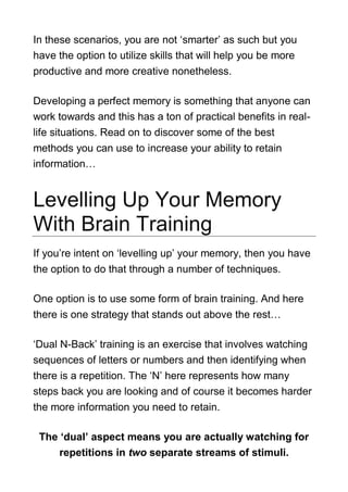 In these scenarios, you are not ‘smarter’ as such but you
have the option to utilize skills that will help you be more
productive and more creative nonetheless.
Developing a perfect memory is something that anyone can
work towards and this has a ton of practical benefits in real-
life situations. Read on to discover some of the best
methods you can use to increase your ability to retain
information…
Levelling Up Your Memory
With Brain Training
If you’re intent on ‘levelling up’ your memory, then you have
the option to do that through a number of techniques.
One option is to use some form of brain training. And here
there is one strategy that stands out above the rest…
‘Dual N-Back’ training is an exercise that involves watching
sequences of letters or numbers and then identifying when
there is a repetition. The ‘N’ here represents how many
steps back you are looking and of course it becomes harder
the more information you need to retain.
The ‘dual’ aspect means you are actually watching for
repetitions in two separate streams of stimuli.
 