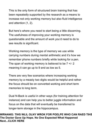 This is the only form of structured brain training that has
been repeatedly supported by the research as a means to
increase not only working memory but also fluid intelligence
and attention (1, 2).
But here’s where you need to start being a little discerning.
The usefulness of improving your working memory is
questionable and the amount of work you’d need to do to
see results is significant.
Working memory is the type of memory we use while
carrying numbers during mental arithmetic and it’s how we
remember phone numbers briefly while looking for a pen.
The span of working memory is believed to be 7 +/- 2
meaning it can go up to 9 and as low as 5.
There are very few scenarios where increasing working
memory by a measly two digits would be helpful and rather
the focus should be on converted working and short term
memories to long term.
Dual N-Back is useful in other ways (for training attention for
instance) and can help you to better juggle information and
focus on the data that will eventually be transferred to
longer-term storage in the hippocampus.
WRNANIG: TIHS WLIL OLNY WROK FOR POELPE WHO CAN RAED TIHS
The Doctor Gave Up Hope. No One Expected What Happened
Next...CLICK HERE
 