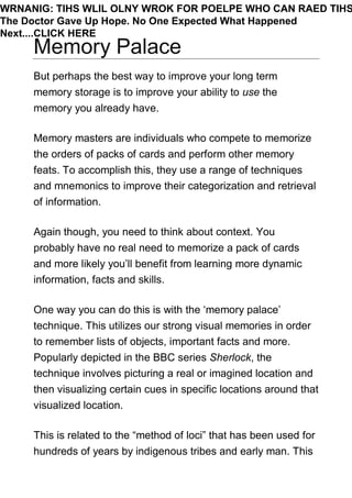 Memory Palace
But perhaps the best way to improve your long term
memory storage is to improve your ability to use the
memory you already have.
Memory masters are individuals who compete to memorize
the orders of packs of cards and perform other memory
feats. To accomplish this, they use a range of techniques
and mnemonics to improve their categorization and retrieval
of information.
Again though, you need to think about context. You
probably have no real need to memorize a pack of cards
and more likely you’ll benefit from learning more dynamic
information, facts and skills.
One way you can do this is with the ‘memory palace’
technique. This utilizes our strong visual memories in order
to remember lists of objects, important facts and more.
Popularly depicted in the BBC series Sherlock, the
technique involves picturing a real or imagined location and
then visualizing certain cues in specific locations around that
visualized location.
This is related to the “method of loci” that has been used for
hundreds of years by indigenous tribes and early man. This
WRNANIG: TIHS WLIL OLNY WROK FOR POELPE WHO CAN RAED TIHS
The Doctor Gave Up Hope. No One Expected What Happened
Next....CLICK HERE
 