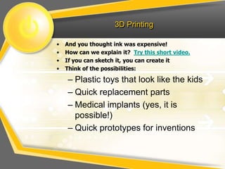 3D Printing
• And you thought ink was expensive!
• How can we explain it? Try this short video.
• If you can sketch it, you can create it
• Think of the possibilities:
– Plastic toys that look like the kids
– Quick replacement parts
– Medical implants (yes, it is
possible!)
– Quick prototypes for inventions
 