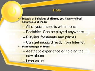 iPods
• Instead of 5 shelves of albums, you have one iPod
• Advantages of iPods:
– All of your music is within reach
– Portable: Can be played anywhere
– Playlists for events and parties
– Can get music directly from Internet
• Disadvantages of iPods
– Aesthetic experience of holding the
new album
– Less value
 