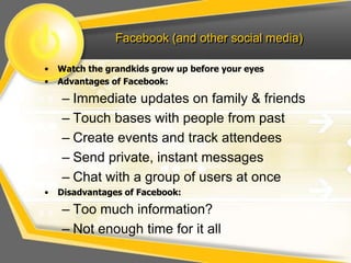 Facebook (and other social media)
• Watch the grandkids grow up before your eyes
• Advantages of Facebook:
– Immediate updates on family & friends
– Touch bases with people from past
– Create events and track attendees
– Send private, instant messages
– Chat with a group of users at once
• Disadvantages of Facebook:
– Too much information?
– Not enough time for it all
 