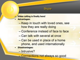 Skype
• Video calling is finally here!
• Advantages:
– Keep in touch with loved ones, see
how they are really doing
– Conference instead of face to face
– Can talk with several at once
– Can be used in place of a home
phone, and used internationally
• Disadvantages:
– Intrusive?
– Connections not always so good
 