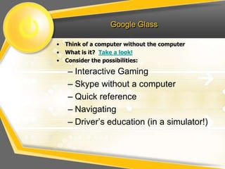Google Glass
• Think of a computer without the computer
• What is it? Take a look!
• Consider the possibilities:
– Interactive Gaming
– Skype without a computer
– Quick reference
– Navigating
– Driver’s education (in a simulator!)
 