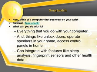 Smartwatch
• Now, think of a computer that you wear on your wrist
• Curious? Take a look!
• What can you do with it?
– Everything that you do with your computer
– And, things like unlock doors, operate
speakers in your home, access control
panels in home
– Can integrate with features like sleep
analysis, fingerprint sensors and other health
data
 