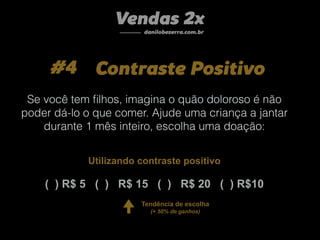 #4 Contraste Positivo
Vendas 2x
danilobezerra.com.br
( ) R$ 5 ( ) R$ 15 ( ) R$ 20 ( ) R$10
Se você tem ﬁlhos, imagina o quão doloroso é não
poder dá-lo o que comer. Ajude uma criança a jantar
durante 1 mês inteiro, escolha uma doação:
Tendência de escolha
(+ 50% de ganhos)
Utilizando contraste positivo
 