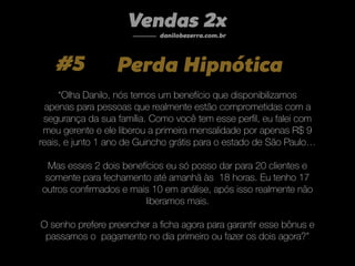 #5 Perda Hipnótica
“Olha Danilo, nós temos um benefício que disponibilizamos
apenas para pessoas que realmente estão comprometidas com a
segurança da sua família. Como você tem esse perﬁl, eu falei com
meu gerente e ele liberou a primeira mensalidade por apenas R$ 9
reais, e junto 1 ano de Guincho grátis para o estado de São Paulo…
Mas esses 2 dois benefícios eu só posso dar para 20 clientes e
somente para fechamento até amanhã às 18 horas. Eu tenho 17
outros conﬁrmados e mais 10 em análise, após isso realmente não
liberamos mais.
O senho prefere preencher a ﬁcha agora para garantir esse bônus e
passamos o pagamento no dia primeiro ou fazer os dois agora?”
Vendas 2x
danilobezerra.com.br
 