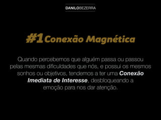 #1Conexão Magnética
Quando percebemos que alguém passa ou passou
pelas mesmas diﬁculdades que nós, e possui os mesmos
sonhos ou objetivos, tendemos a ter uma Conexão
Imediata de Interesse, desbloqueando a
emoção para nos dar atenção.
 