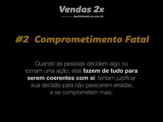 #2 Comprometimento Fatal
Quando as pessoas decidem algo ou
tomam uma ação, elas fazem de tudo para
serem coerentes com si: tentam justiﬁcar
sua decisão para não parecerem erradas,
e se comprometem mais.
Vendas 2x
danilobezerra.com.br
 