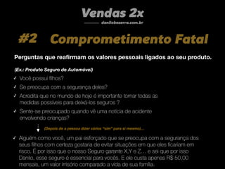 #2 Comprometimento Fatal
Vendas 2x
danilobezerra.com.br
Perguntas que reaﬁrmam os valores pessoais ligados ao seu produto.
(Ex.: Produto Seguro de Automóvel)
✓ Você possui ﬁlhos?
✓ Se preocupa com a segurança deles?
✓ Acredita que no mundo de hoje é importante tomar todas as
medidas possíveis para deixá-los seguros ?
✓ Sente-se preocupado quando vê uma noticia de acidente
envolvendo crianças?
✓ Alguém como você, um pai esforçado que se preocupa com a segurança dos
seus ﬁlhos com certeza gostaria de evitar situações em que eles ﬁcariam em
risco. É por isso que o nosso Seguro garante X,Y e Z… e sei que por isso
Danilo, esse seguro é essencial para vocês. E ele custa apenas R$ 50,00
mensais, um valor irrisório comparado a vida de sua família.
(Depois de a pessoa dizer vários “sim” para si mesmo)…
 