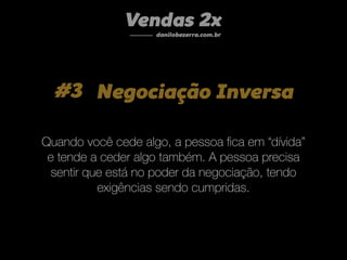 #3 Negociação Inversa
Quando você cede algo, a pessoa ﬁca em “dívida”
e tende a ceder algo também. A pessoa precisa
sentir que está no poder da negociação, tendo
exigências sendo cumpridas.
Vendas 2x
danilobezerra.com.br
 