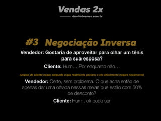 Vendas 2x
danilobezerra.com.br
#3 Negociação Inversa
Vendedor: Gostaria de aproveitar para olhar um tênis
para sua esposa?
Cliente: Hum… Por enquanto não…
Vendedor: Certo, sem problema. O que acha então de
apenas dar uma olhada nessas meias que estão com 50%
de desconto?
Cliente: Hum.. ok pode ser
(Depois do cliente negar, pergunte o que realmente gostaria e ele diﬁcilmente negará novamente)
 