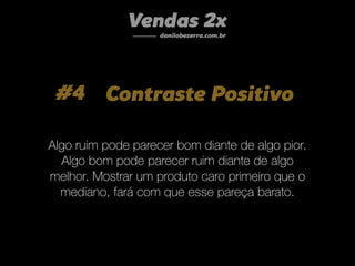 #4 Contraste Positivo
Algo ruim pode parecer bom diante de algo pior.
Algo bom pode parecer ruim diante de algo
melhor. Mostrar um produto caro primeiro que o
mediano, fará com que esse pareça barato.
Vendas 2x
danilobezerra.com.br
 
