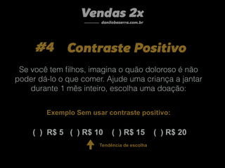 #4 Contraste Positivo
Vendas 2x
danilobezerra.com.br
( ) R$ 5 ( ) R$ 10 ( ) R$ 15 ( ) R$ 20
Se você tem ﬁlhos, imagina o quão doloroso é não
poder dá-lo o que comer. Ajude uma criança a jantar
durante 1 mês inteiro, escolha uma doação:
Exemplo Sem usar contraste positivo:
Tendência de escolha
 