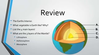 Review
• The Earths Interior.
• What vegetable is Earth like? Why?
• List the 4 main layers!
• What are the 3 layers of the Mantle?
• Lithosphere
• Asthenosphere
• Mesosphere
 