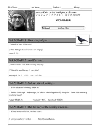 First Name: ____________ Last Name: ____________ Student #: ____________ Group: ____________

                                       Joshua Klein on the intelligence of crows


                                                               www.ted.com


                                                                    Joshua Klein




PARAGRAPH 1 : How many of you…
1) What did he make for the crows?


2) When did he get the idea? (where / how long ago)

*crow=



PARAGRAPH 2 : And I’m sure…
1) What did Joshua Klein think was really annoying?


2) What did he spend the next 10 years doing?


annoying=



PARAGRAPH 3: And as I started looking…
1) What are crows extremely adept at?

2) Joshua Klein says, “So I thought, let’s build something mutually beneficial.” What does mutually
beneficial mean?

*adept=                              *mutually=       beneficial=


PARAGRAPH 4 : But the story of the vending machine…
1) Where in the world can you find crows?


2) Crows usually live within _______km of human beings.
 