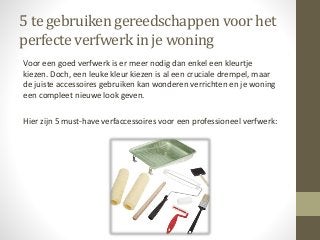 5 te gebruiken gereedschappen voor het
perfecteverfwerk in je woning
Voor een goed verfwerk is er meer nodig dan enkel een kleurtje
kiezen. Doch, een leuke kleur kiezen is al een cruciale drempel, maar
de juiste accessoires gebruiken kan wonderen verrichten en je woning
een compleet nieuwe look geven.
Hier zijn 5 must-have verfaccessoires voor een professioneel verfwerk:
 