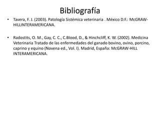 Bibliografía 
• Tavera, F. J. (2003). Patología Sistémica veterinaria . México D.F.: McGRAW-HILLINTERAMERICANA. 
• Radostits, O. M., Gay, C. C., C.Blood, D., & Hinchcliff, K. W. (2002). Medicina 
Veterinaria Tratado de las enfermedades del ganado bovino, ovino, porcino, 
caprino y equino (Novena ed., Vol. I). Madrid, España: McGRAW-HILL 
INTERAMERICANA. 
