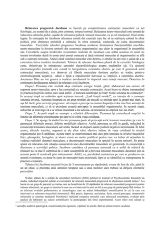Relaxarea progresivă Jacobson se bazeză pe conştientizarea contracţiei musculare ca act
fiziologic, cu scopul de a căuta, prin contrast, tonusul normal. Relaxarea neuro-musculară este urmată de
inducerea calmului psihic, aşadar de relaxarea psihică, tonusul muscular, ca şi cel emoţional, fiind strâns
legate. În concepţia lui Jacobson relaxarea constă din exerciţii care fac să se realizeze calmul în sfera
psihică, prin obţinerea prelabilă a calmului în sfera somatică, corporală, pe calea decontracţiei
musculare. Exerciţiile relaxării progresive Jacobson urmăresc diminuarea funcţionalităţii encefalo-
neuro-musculare la diverse teritorii din economia organismului sau chiar la organismul în ansamblul
său. Cercetările asupra tresăririlor involuntare realizate de Jacobson i-au arătat acestuia că omul nu
tresare involuntar decât în urma unei emoţii oarecare şi dacă sistemul muscular al organismului se află
sub o oarecare tensiune. Atunci când sistemul muscular este destins, o emoţie nu are nici o şansă de a se
concretiza într-o tresărire involuntară. Tehnica de relaxare Jacobson pleacă de la cercetări fiziologice
certe, obiectivate în minuţioase cercetări electrofiziologice asupra studenţilor săi. Cu ajutorul
electromiografiei (metodă care constă în înregistrarea curentului electric pe care îl generează actul
contracţiei musculare), s-a observat că fibrele musculare destinse perfect se traduc printr-o
electromiogramă negativă, adică o lipsă a impulsurilor nervoase şi, implicit, a curentului electric.
Asemenea fibre nu vor genera o tresărire involuntară la impactul unei emoţii oarecare. Descriem în
continuare desfăşurarea tehnicii de relaxare a lui Jacobson.
Etapa1. Persoana este invitată să-şi contracte energic braţul, gâtul, abdomenul sau oricare alt
segment neuro-muscular, spre a lua cunoştinţă cu senzaţia contracţiei. Acest lucru se obţine transpunând
în practică propriile ordine care sună astfel: „Flectează antebraţul pe braţ! Simte senzaţia de contracţie!”
În aceeaşi etapă ne ordonăm apoi acţiunea inversă: „Lasă braţul moale!”, cu intenţia de a cunoaşte
senzaţia inversă. Acţiunea începută cu un grup restrâns de muşchi se extinde apoi la grupe mai mari, în
aşa fel încât, prin exerciţii progresive, să reuşim a percepe nu numai dispariţia celor mai fine senzaţii de
tensiune musculară, ci să şi extindem această percepţie la ansamblul organismului. În această etapă,
subiectul se convinge că a se relaxa înseamnă a nu acţiona, că relaxarea nu implică nici un efort.
Etapa 2. Această etapă se numeşte a relaxării diferenţiate. Persoana îşi controlează muşchii în
funcţie de diferitele circumstanţe pe care ni le oferă viaţa cotidiană.
Etapa 3. Se ajunge la stadiul în care persoana poate să perceapă acele tensiuni musculare pe care le
generează diferitele emoţii, diferite modificări afective. Astfel, persoana se află în gardă, reducând în
consecinţă tensiunea musculară survenită, făcând să dispară starea psihică negativă incriminată. În felul
acesta, efectele tracului, angoasei şi ale altor trăiri afective induse de viaţa cotidiană la nivelul
organismului pot fi anihilate. Aceste trăiri se exteriorizează mai ales prin tensiune la nivelul muşchilor
feţei, pleoapelor, laringelui, şi atunci avem un motiv justificat pentru care va trebui să acţionăm în
vederea realizării detentei musculare, a decontracţiei musculare în special în aceste teritorii. Se poate
spune că relaxarea este situaţia consecutivă unei decontractări musculare ce generează, în consecinţă o
diminuare a activităţii psihice. Jacobson considera că persoana antrenată cu o astfel de tehnică de
relaxare nu va mai fi surprinsă de o stare susceptibilă de a provoca tensiune musculară, deoarece ştie că
aceasta poate fi rezolvată prin antrenament. Astfel, ea, prevăzând contractura pe care ar produce-o un
anumit eveniment, se pune în stare de nereceptivitate exterioară, fapt ce se identifică cu transpunerea în
practică a relaxării.
Tehnica lui Jacobson necesită în jur de 3 antrenamente pe săptămână, vreme de luni de zile, până la
un an chiar, şi prezenţa unui antrenor terapeut sau a unui monitor care trebuie să dirijeze eforturile
pacienţilor.
Weber, alături de o echipă de cercetători berlinezi (2002) publică în Journal of Psychosomatic Research un
studiu, indicând impactul salutar al exerciţiilor de relaxare musculară progresivă în afecţiunea numită tinitus2
. S-a
lucrat cu un grup de pacienţi cu tinitus care au beneficiat de 10 săptămâni de relaxare musculară progresivă pentru
tratarea afecţiunii, un grup cu tinnitus la care nu s-a intervenit în nici un fel şi un grup de participanţi fără tinitus. S-
au efectuat evaluări psihometrice şi imunologice care au arătat îmbunătăţiri semnificative la cei la care s-a
interventi cu relaxarea musculară sistematică. Mai precis, depresia, anxietatea, furia, stresul perceput, simptomele
tinitusului şi anumiţi mediatori biochimici indicând creşterea stresului care afectează imunitatea, evaluaţi prin
analize de laborator au scăzut semnificativ la participanţii din lotul experimental. Acest efect este salutar şi
2
senzație auditivă patologică, cracterizată prin zgomote, vâjâituri în urechi, fără un stimul extern; acufenă.
 