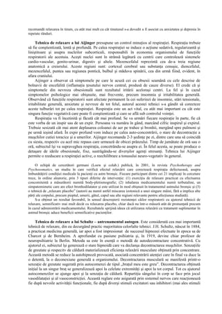 recomandă relaxarea în tinuts, cu atât mai mult cu cât tinutusul s-a dovedit a fi asociat cu anxietatea şi depresia în
repetate rânduri.
Tehnica de relaxare a lui Aijinger presupune un control minuţios al respiraţiei. Respiraţia trebuie
să fie conştientizată, lentă şi profundă. Pe calea respiraţiei se induce o acţiune sedativă, regularizantă şi
liniştitoare şi asupra nucleilor subcorticali, responsabili în economia organismului de funcţiile
respiratorii ale acestuia. Aceşti nuclei sunt în strânsă legătură cu centrii care controlează sistemele
cardio-vascular, genito-urinar, digestiv şi altele. Mezencefalul reprezintă cea de-a treia regiune
anatomică a creierului. Aceste regiuni sunt: cortexul cerebral sau substanţa cenuşie, diencefalul,
mezencefalul, puntea sau regiunea pontică, bulbul şi măduva spinării, cea din urmă fiind, evident, în
afara craniului.
Aijinger a observat că simptomele pe care le acuză cei cu obsesii seamănă cu cele descrise de
bolnavii de encefalită (inflamaţia ţesutului nervos central, produsă de cauze diverse). El crede că şi
simptomele din nevroza obsesională sunt rezultatul iritării aceloraşi centri. La fel şi în cazul
simptomelor psihologice mai obişnuite, mai frecvente, precum insomnia şi iritabilitatea generală.
Observând că funcţiile respiratorii sunt afectate permanent la cei suferinzi de insomnie, stări tensionale,
iritabilitate generală, anxietate şi nevroze de tot felul, autorul acestei tehnici s-a gândit să corecteze
aceste tulburări tot pe calea respiraţiei. Respiraţia este un act vital, cu atât mai important cu cât este
singura funcţie vegetativă care poate fi conştientizată şi care se află sub controlul voinţei.
Respiraţia va fi încetinită şi făcută cât mai profund. Se va urmări fiecare respiraţie în parte, fie că
este vorba de un inspir sau de un expir. Persoana va număra în gând, marcând cifric inspirul şi expirul.
Trebuie sesizată cât mai atent deplasarea coloanei de aer pe trahee şi bronhii, mergând spre pulmoni şi
pe urmă ieşind afară. În expir profund vom induce pe calea auto-concentrării, o stare de decontracţie a
muşchilor cutiei toracice şi a umerilor. Aijinger recomanda 2-3 şedinţe pe zi, dintre care una să coincidă
cu siesta, respectiv cu acel mic repaus care urmează de obicei prânzului. Timp de jumătate de oră sau o
oră, subiectul îşi va supraveghea respiraţia, concetrându-se asupra ei. În felul acesta, se poate produce o
detaşare de ideile obsesionale, fixe, sustrăgându-se diverşilor agenţi stresanţi. Tehnica lui Aijinger
permite o reeducare a respiraţiei active, o reechilibrare a tonusului neuro-vegetativ în general.
O echipă de cercetători germani (Loew şi colab.) publică, în 2001, în revista Psychotherapy and
Psychosomatics, un studiu în care verifică efectul relaxării care corectează respiraţia defectuoasă, asupra
îmbunătăţirii condiţiei medicale la pacienţi cu astm bronşic. Fiecare participant dintre cei 21 implicaţi în cercetare
trece, în ordine aleatorie, prin 3 tipuri diferite de intervenţie: (1) exerciţiu de relaxare practicat cu efectuarea
concomitentă a măsurătorii numită body-pletismografie; (2) inhalarea medicamentului numit terbutaline, un
simpatomimetic care are efect bronhodilatator şi este utilizat în mod obişnuit în tratamentul astmului bronşic şi (3)
o tehnică de „relaxare placebo” (autorii au numit astfel miscarea izotonică a unei singure mâini, fără a implica alte
părţi ale corpului, precum pieptul, umerii, gâtul, capul sau alte regiuni relevante pentru afecţiunea studiată).
S-a obţinut un rezultat favorabil, în sensul descreşterii rezistenţei căilor respiratorii cu ajutorul tehnicii de
relaxare, semnificativ mai mult decât cu relaxarea placebo, chiar dacă nu într-o măsură atât de pronunţată precum
în cazul administrării medicamentului. Rezultatele sprijină ideea că utilizarea relaxării ca tratament suplimentar în
astmul bronşic aduce beneficii semnificative pacienţilor.
Tehnica de relaxare a lui Schultz – antrenamentul autogen. Este considerată cea mai importantă
tehnică de relaxare, din ea decurgând practic majoritatea celorlalte tehnici. J.H. Schultz, născut în 1884,
a practicat medicina generală, iar apoi a fost impresionat de succesul hipnozei efectuate în epoca sa de
Charcot şi de Bernheim. A aprofundat cu pasiune psihiatria şi, în 1919, devine chiar profesor de
neuropsihiatrie la Berlin. Metoda sa este în esenţă o metodă de autodecontractare concentrativă. Cu
ajutorul ei, subiectul îşi generează o stare hipnoidă care va declanşa decontractarea muşchilor. Senzaţiile
de greutate şi respecitv de căldură materializează eficienţa relaxării musculare obţinută prin concentrare.
Această metodă se reduce la autohipnoză provocată, asociată concentrării atenţiei care în final va duce la
o detentă, la o deconexiune generală a organismului. Decontractarea musculară se manifestă printr-o
senzaţie de greutate sugerată prin autocomenzi de tipul „braţul meu este greu”. Decontractarea obţinută
iniţial la un singur braţ se generalizează apoi la celelate extremităţi şi apoi la tot corpul. Tot cu ajutorul
autocomenzilor se ajunge apoi şi la senzaţia de căldură. Repartiţia sângelui în corp se face prin jocul
vasodilataţiei şi al vasoconstricţiei. Această reglare este asigurată prin sistemul nervos care reacţionează
fie după nevoile activităţii funcţionale, fie după diverşi stimuli excitatori sau inhibitori (mai ales stimuli
 