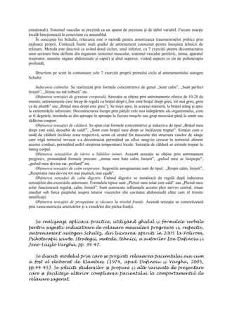 emoţionali). Sistemul vascular se prezintă ca un aparat de presiune şi de debit variabil. Fiecare reacţie
locală funcţionează în conexiune cu ansamblul.
În concepţia lui Schultz, relaxarea este o metodă pentru amortizarea traumatismelor psihice prin
mijloace proprii. Contează foarte mult gradul de antrenament consumat pentru însuşirea tehnicii de
relaxare. Metoda este descrisă ca având două cicluri, unul inferior, cu 7 exerciţii pentru decontractarea
unor sectoare bine definite din organism (sistemul muscular, sistemul vascular periferic, inima, aparatul
respirator, anumite organe abdominale şi capul) şi altul superior, vizând aspecte ce ţin de psihoterapia
profundă.
Descriem pe scurt în contunuare cele 7 exerciţii proprii primului ciclu al antenamentului autogen
Schultz:
Inducerea calmului. Se realizează prin formule concentrative de genul „Sunt calm”, „Sunt perfect
liniştit”, „Nimic nu mă tulbură” etc.
Obţinerea senzaţiei de greutate corporală. Senzaţia se obţine prin antrenamente zilnice de 10-20 de
minute, antrenamente care încep de regulă cu braţul drept („Îmi simt braţul drept greu, tot mai greu, greu
ca de plumb” sau „Braţul meu drept este greu”). Se trece apoi, în aceeaşi manieră, la braţul stâng şi apoi
la extremităţile inferioare. Decontractarea începe prin părţile cele mai îndepărtate ale organismului, cum
ar fi degetele, trecându-se din aproape în aproape la fiecare muşchi sau grup muscular până la umăr sau
rădăcina coapsei.
Obţinerea senzaţiei de căldură. Se spun clar formule concentrative şi inductive de tipul „Braţul meu
drept este cald, deosebit de cald!”, „Simt cum braţul meu drept se încălzeşte treptat”. Simţim cum o
undă de căldură învăluie zona respectivă, semn că stratul fin muscular din structura vaselor de sânge
care irigă teritoriul invocat s-a decontractat permiţând un aflux sangvin crescut în teritoriul aferent
acestui conduct, permiţând astfel creşterea temperaturii locale. Senzaţia de căldură se extinde treptat la
întreg corpul.
Obţinerea senzaţiilor de rărire a bătăilor inimii. Această senzaţie se obţine prin antrenament
progresiv, pronunţând formule precum: „inima mea bate calm, liniştit”, „pulsul meu se linişteşte”,
„pulsul meu devine rar, profund” etc.
Obţinerea senzaţiei de calm respirator. Sugestiile autogenerate sunt de tipul: „Respir calm, liniştit”,
„Respiraţia mea devine tot mai paşnică, mai egală”.
Obţinerea senzaţiei de calm digestiv. Calmul digestiv se instalează de regulă după inducerea
senzaţiilor din exerciţiile anterioare. Formulele tipice sunt „Plexul meu solar este cald” sau „Plexul meu
solar funcţonează regulat, calm, liniştit”. Sunt cunoscute influenţele acestui plex nervos central, situat
imediat sub furca pieptului asupra tuturor viscerelor din cavitatea abdominală către care el trimite
ramificaţii.
Obţinerea senzaţiei de prospeţime şi răcoare la nivelul frunţii. Această senzaţie se concretizează
prin vasoconstricţia arteriolelor şi a venulelor din pielea frunţii.
Se realizează aplicaţii practice, utilizând ghidul şi formulele verbale
pentru sugestii inducătoare de relaxare musculară progresivă şi, respectiv,
antrenament autogen Schultz, din lucrarea apărută în 2005 la Polirom,
Psihoterapii scurte. Strategii, metode, tehnici, a autorilor Ion Dafinoiu şi
Jeno-Laszlo Vargha, pp. 39-47.
Se discută modelul prin care se prezintă relaxarea pacientului aşa cum
a fost el elaborat de Klumbies (1974, apud Dafinoiu şi Vargha, 2005,
pp.44-45). Se solicită studenţilor să propună şi alte variante de prezentare
care să faciliteze ulterior complianţa pacientului la comportamentul de
relaxare sugerat.
 