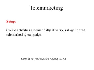 Telemarketing

Setup:

Create activities automatically at various stages of the
telemarketing campaign.




          CRM > SETUP > PARAMETERS > ACTIVITIES TAB
 