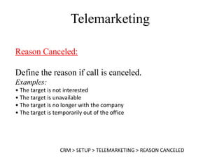 Telemarketing

Reason Canceled:

Define the reason if call is canceled.
Examples:
• The target is not interested
• The target is unavailable
• The target is no longer with the company
• The target is temporarily out of the office




                  CRM > SETUP > TELEMARKETING > REASON CANCELED
 
