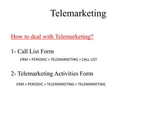 Telemarketing

How to deal with Telemarketing?

1- Call List Form
   CRM > PERIODIC > TELEMARKETING > CALL LIST


2- Telemarketing Activities Form
  CRM > PERIODIC > TELEMARKETING > TELEMARKETING
 
