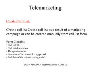Telemarketing

Create Call List:

Create call list Create call list as a result of a marketing
campaign or can be created manually from call list form.

Form Contains:
• Call list ID.
• Call list description.
• The questionnaire.
• Start date of the telemarketing period.
• End date of the telemarketing period.

                  CRM > PERIODIC > TELEMARKETING > CALL LIST
 