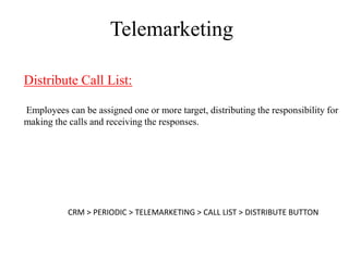 Telemarketing

Distribute Call List:

Employees can be assigned one or more target, distributing the responsibility for
making the calls and receiving the responses.




           CRM > PERIODIC > TELEMARKETING > CALL LIST > DISTRIBUTE BUTTON
 