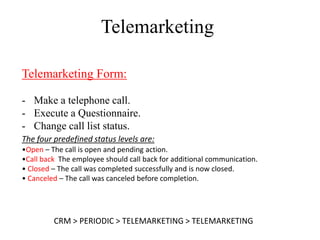 Telemarketing

Telemarketing Form:

- Make a telephone call.
- Execute a Questionnaire.
- Change call list status.
The four predefined status levels are:
•Open – The call is open and pending action.
•Call back The employee should call back for additional communication.
• Closed – The call was completed successfully and is now closed.
• Canceled – The call was canceled before completion.




         CRM > PERIODIC > TELEMARKETING > TELEMARKETING
 