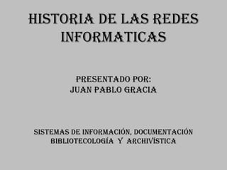 HISTORIA DE LAS REDES
    INFORMATICAS

         Presentado por:
        Juan pablo gracia



SISTEMAS DE INFORMACIÓN, DOCUMENTACIÓN
    BIBLIOTECOLOGÍA Y ARCHIVÍSTICA
 