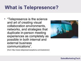SalesMarketingTech
What is Telepresence?
• “Telepresence is the science
and art of creating visual
collaboration environments,
networks, and strategies that
duplicate in-person meeting
experiences as completely as
possible in both internal and
external business
communications”.
(from http://www.telepresenceoptions.com/solutions/)
 