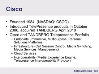 SalesMarketingTech
Cisco
• Founded 1984, (NASDAQ: CSCO)
• Introduced TelePresence products in October
2006, acquired TANDBERG April 2010
• Cisco and TANDBERG Telepresence Portfolio
– Endpoints (Immersive, Multipurpose, Personal,
Solutions Platforms)
– Infrastructure (Call Session Control, Media Switching,
Media Services, Management)
– Cloud Services
– Interoperability (Media Experience Engine,
Telepresence Interoperability Protocol)
 