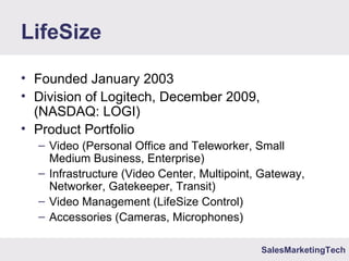 SalesMarketingTech
LifeSize
• Founded January 2003
• Division of Logitech, December 2009,
(NASDAQ: LOGI)
• Product Portfolio
– Video (Personal Office and Teleworker, Small
Medium Business, Enterprise)
– Infrastructure (Video Center, Multipoint, Gateway,
Networker, Gatekeeper, Transit)
– Video Management (LifeSize Control)
– Accessories (Cameras, Microphones)
 