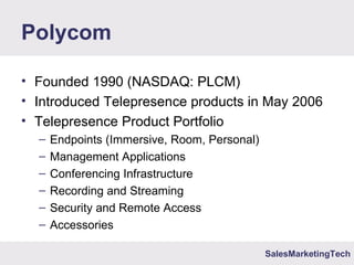 SalesMarketingTech
Polycom
• Founded 1990 (NASDAQ: PLCM)
• Introduced Telepresence products in May 2006
• Telepresence Product Portfolio
– Endpoints (Immersive, Room, Personal)
– Management Applications
– Conferencing Infrastructure
– Recording and Streaming
– Security and Remote Access
– Accessories
 