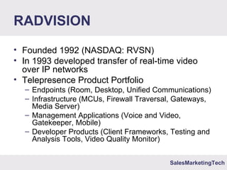 SalesMarketingTech
RADVISION
• Founded 1992 (NASDAQ: RVSN)
• In 1993 developed transfer of real-time video
over IP networks
• Telepresence Product Portfolio
– Endpoints (Room, Desktop, Unified Communications)
– Infrastructure (MCUs, Firewall Traversal, Gateways,
Media Server)
– Management Applications (Voice and Video,
Gatekeeper, Mobile)
– Developer Products (Client Frameworks, Testing and
Analysis Tools, Video Quality Monitor)
 