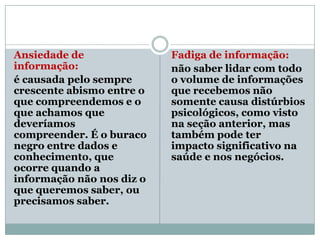 Ansiedade de               Fadiga de informação:
informação:                não saber lidar com todo
é causada pelo sempre      o volume de informações
crescente abismo entre o   que recebemos não
que compreendemos e o      somente causa distúrbios
que achamos que            psicológicos, como visto
deveríamos                 na seção anterior, mas
compreender. É o buraco    também pode ter
negro entre dados e        impacto significativo na
conhecimento, que          saúde e nos negócios.
ocorre quando a
informação não nos diz o
que queremos saber, ou
precisamos saber.
 