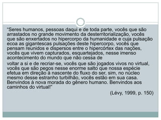 “Seres humanos, pessoas daqui e de toda parte, vocês que são
arrastados no grande movimento da desterritorialização, vocês
que são enxertados no hipercorpo da humanidade e cuja pulsação
ecoa as gigantescas pulsações deste hipercorpo, vocês que
pensam reunidos e dispersos entre o hipercórtex das nações,
vocês que vivem capturados, esquartejados, nesse imenso
acontecimento do mundo que não cessa de
voltar a si e de recriar-se, vocês que são jogados vivos no virtual,
vocês que são pegos nesse enorme salto que nossa espécie
efetua em direção à nascente do fluxo do ser, sim, no núcleo
mesmo desse estranho turbilhão, vocês estão em sua casa.
Benvindos à nova morada do gênero humano. Benvindos aos
caminhos do virtual!”
                                                (Lévy, 1999, p. 150)
 
