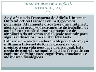 TRANSTORNO DE ADIÇÃO À
               INTERNET (TAI).


A existência do Transtorno de Adição à Internet
(Info Adicction Disorder ou IAD) provoca
polêmicas. Atualmente discute-se que a Internet,
além de um precioso instrumento de trabalho, de
apoio à construção de conhecimentos e de
ampliação do universo social, pode assumir para
alguns indivíduos um caráter fetichista.
Estes seriam os chamados “netdependentes”, que
utilizam a Internet de forma excessiva, com
prejuízo à sua vida pessoal e profissional. Esta
perda de controle se manifesta sob a forma de um
conjunto de “sintomas” cognitivos, emocionais e
até mesmo fisiológicos.
 