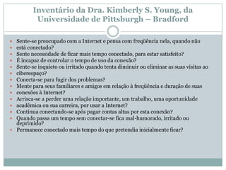 Inventário da Dra. Kimberly S. Young, da
          Universidade de Pittsburgh – Bradford

 Sente-se preocupado com a Internet e pensa com freqüência nela, quando não
 está conectado?
 Sente necessidade de ficar mais tempo conectado, para estar satisfeito?
 É incapaz de controlar o tempo de uso da conexão?
 Sente-se inquieto ou irritado quando tenta diminuir ou eliminar as suas visitas ao
 ciberespaço?
 Conecta-se para fugir dos problemas?
 Mente para seus familiares e amigos em relação à freqüência e duração de suas
 conexões à Internet?
 Arrisca-se a perder uma relação importante, um trabalho, uma oportunidade
 acadêmica ou sua carreira, por usar a Internet?
 Continua conectando-se após pagar contas altas por esta conexão?
 Quando passa um tempo sem conectar-se fica mal-humorado, irritado ou
  deprimido?
 Permanece conectado mais tempo do que pretendia inicialmente ficar?
 