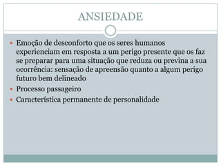 ANSIEDADE

 Emoção de desconforto que os seres humanos
  experienciam em resposta a um perigo presente que os faz
  se preparar para uma situação que reduza ou previna a sua
  ocorrência: sensação de apreensão quanto a algum perigo
  futuro bem delineado
 Processo passageiro
 Característica permanente de personalidade
 