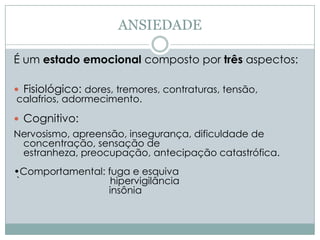 ANSIEDADE

É um estado emocional composto por três aspectos:

 Fisiológico: dores, tremores, contraturas, tensão,
 calafrios, adormecimento.

 Cognitivo:
Nervosismo, apreensão, insegurança, dificuldade de
 concentração, sensação de
 estranheza, preocupação, antecipação catastrófica.
•Comportamental: fuga e esquiva
`                 hipervigilância
                 insônia
 