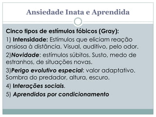 Ansiedade Inata e Aprendida

Cinco tipos de estímulos fóbicos (Gray):
1) Intensidade: Estímulos que eliciam reação
ansiosa à distância. Visual, auditivo, pelo odor.
2)Novidade: estímulos súbitos. Susto, medo de
estranhos, de situações novas.
3)Perigo evolutivo especial: valor adaptativo.
Sombra do predador, altura, escuro.
4) Interações sociais.
5) Aprendidos por condicionamento
 
