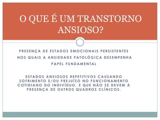 O QUE É UM TRANSTORNO
       ANSIOSO?

PRESENÇA DE ESTADOS EMOCIONAIS PERSISTENTES
NOS QUAIS A ANSIEDADE PATOLÓGICA DESEMPENHA
             PAPEL FUNDAMENTAL


   ESTADOS ANSIOSOS REPETITIVOS CAUSANDO
 SOFRIMENTO E/OU PREJUÍZO NO FUNCIONAMENTO
COTIDIANO DO INDIVÍDUO, E QUE NÃO SE DEVEM À
    PRESENÇA DE OUTROS QUADROS CLÍNICOS.
 