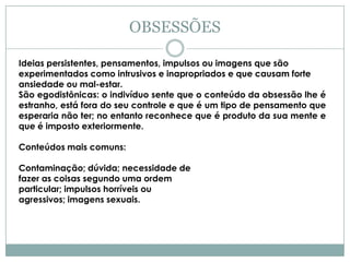 OBSESSÕES

Ideias persistentes, pensamentos, impulsos ou imagens que são
experimentados como intrusivos e inapropriados e que causam forte
ansiedade ou mal-estar.
São egodistônicas: o indivíduo sente que o conteúdo da obsessão lhe é
estranho, está fora do seu controle e que é um tipo de pensamento que
esperaria não ter; no entanto reconhece que é produto da sua mente e
que é imposto exteriormente.

Conteúdos mais comuns:

Contaminação; dúvida; necessidade de
fazer as coisas segundo uma ordem
particular; impulsos horríveis ou
agressivos; imagens sexuais.
 