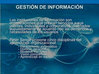 GESTIÓN DE INFORMACIÓN Las instituciones de información son organizaciones que prestan servicios a sus clientes, individuales o corporativos, diseñados supuestamente de acuerdo con las demandas y necesidades de los usuarios Peter Senge propone cinco disciplinas del aprendizaje organizacional: - Pensamiento sistemático - Dominio personal - Modelos mentales - Visión compartida - Aprendizaje en equipo 
